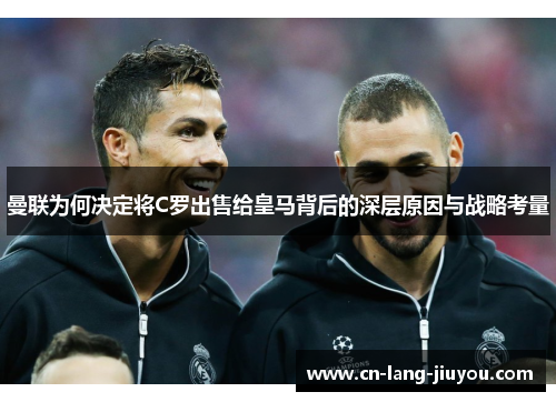 曼联为何决定将C罗出售给皇马背后的深层原因与战略考量