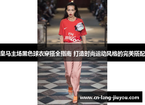 皇马主场黑色球衣穿搭全指南 打造时尚运动风格的完美搭配