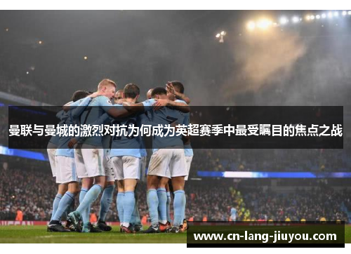 曼联与曼城的激烈对抗为何成为英超赛季中最受瞩目的焦点之战