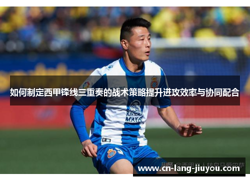 如何制定西甲锋线三重奏的战术策略提升进攻效率与协同配合