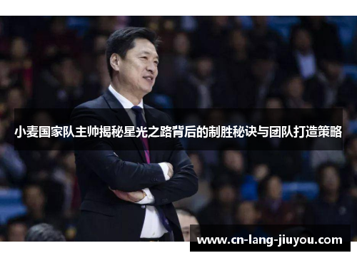 小麦国家队主帅揭秘星光之路背后的制胜秘诀与团队打造策略