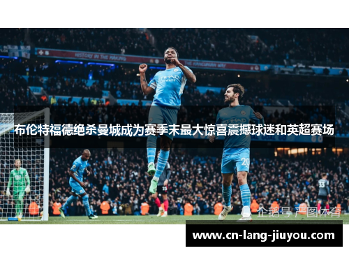 布伦特福德绝杀曼城成为赛季末最大惊喜震撼球迷和英超赛场