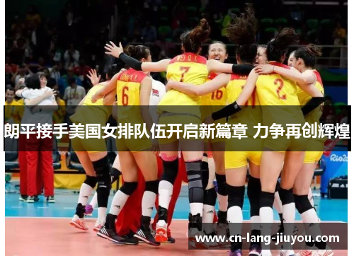 朗平接手美国女排队伍开启新篇章 力争再创辉煌