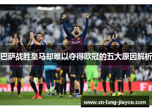 巴萨战胜皇马却难以夺得欧冠的五大原因解析