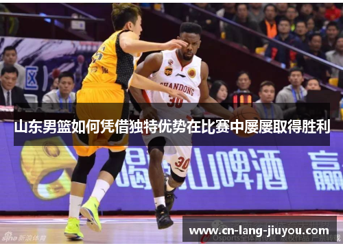 山东男篮如何凭借独特优势在比赛中屡屡取得胜利 山东男篮如何凭借独特优势在比赛中屡屡取得胜利
