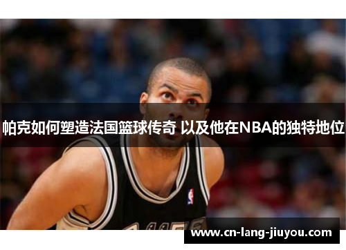 帕克如何塑造法国篮球传奇 以及他在NBA的独特地位 帕克如何塑造法国篮球传奇 以及他在NBA的独特地位
