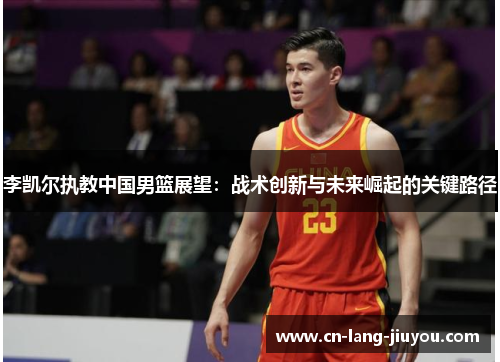 李凯尔执教中国男篮展望:战术创新与未来崛起的关键路径 李凯尔执教中国男篮展望:战术创新与未来崛起的关键路径