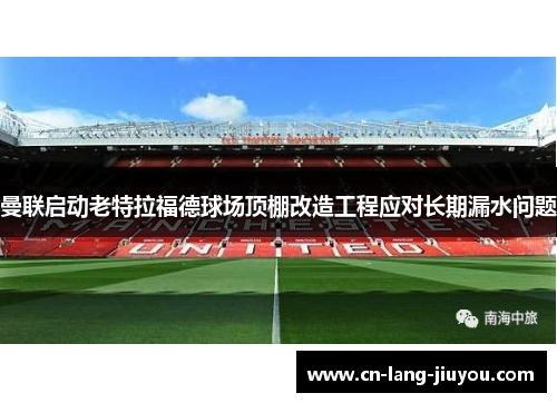 曼联启动老特拉福德球场顶棚改造工程应对长期漏水问题 曼联启动老特拉福德球场顶棚改造工程应对长期漏水问题