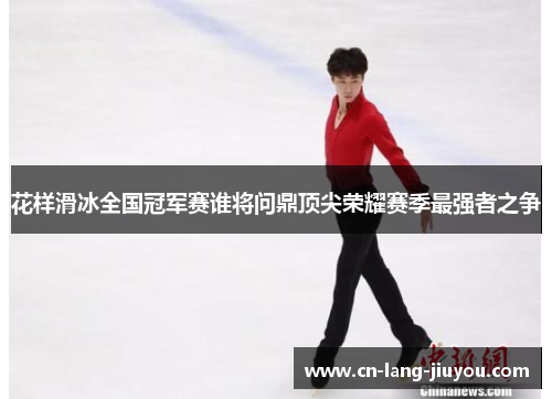 花样滑冰全国冠军赛谁将问鼎顶尖荣耀赛季最强者之争